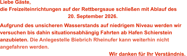 Liebe Gäste,die Freizeiteinrichtungen auf der Rettbergsaue schließen mit Ablauf des 20. September 2026. Aufgrund des unsicheren Wasserstands auf niedrigem Niveau werden wir versuchen bis dahin situationsabhängig Fahrten ab Hafen Schierstein anzubieten. Die Anlegestelle Biebrich Rheinufer kann weiterhin nicht angefahren werden. Wir danken für Ihr Verständnis.