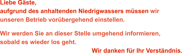 Liebe Gäste,aufgrund des anhaltenden Niedrigwassers müssen wir unseren Betrieb vorübergehend einstellen. Wir werden Sie an dieser Stelle umgehend informieren,sobald es wieder los geht. Wir danken für Ihr Verständnis.