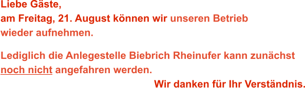 Liebe Gäste,am Freitag, 21. August können wir unseren Betrieb wieder aufnehmen. Lediglich die Anlegestelle Biebrich Rheinufer kann zunächst noch nicht angefahren werden. Wir danken für Ihr Verständnis.